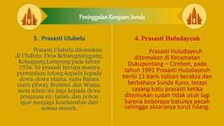 Peninggalan Kerajaan Sunda
3. Prasasti Ulubelu
Prasasti Ulubelu ditemukan
di Ulubelu, Desa Rebangpunggung,
Kotaagung,Lampung pada tahun
1936. Isi prasasti berupa mantra
permintaan tolong kepada kepada
dewa-dewa utama, yaitu Batara
Guru (Siwa), Brahma, dan Wisnu,
serta selain itu juga kepada dewa
penguasa air, tanah, dan pohon
agar menjaga keselamatan dari
semua musuh.
4. Prasasti Huludayeuh
Prasasti Huludayeuh
ditemukan di Kecamatan
Dukupuntang – Cirebon, pada
tahun 1991 Prasasti Huludayeuh
berisi 11 baris tulisan beraksa dan
berbahasa Sunda Kuno, tetapi
sayang batu prasasti ketika
ditemukan sudah tidak utuh lagi
karena beberapa batunya pecah
sehingga aksaranya turut hilang.
 