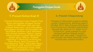 Peninggalan Kerajaan Sunda
5.
5. Prasasti Kebon Kopi II
Prasasti Kebonkopi II atau Prasasti Pasir
Muara peninggalan kerajaan Sunda-
Galuh ini ditemukan tidak jauh dari
Prasasti Kebonkopi I yang merupakan
peninggalan kerajaan tarumanegara dan
dinamakan demikian untuk dibedakan
dari prasasti pertama. Namun sayang
sekali prasasti ini sudah hilang dicuri
sekitar tahun 1940-an. Prasasti
Kebonkopi II ditemukan di Kampung
Pasir Muara, desa Ciaruteun Ilir,
Cibungbulang, Bogor, Kabupaten Bogor,
Jawa Barat, pada abad ke-19 ketika
dilakukan penebangan hutan untuk
lahan perkebunan kopi.
6. Prasasti Cikapundung
Prasasti ini ditemukan warga di sekitar
sungai Cikapundung, Bandung pada 8
Oktober 2010. Batu prasasti bertuliskan
huruf Sunda kuno tersebut diperkirakan
berasal dari abad ke-14. Selain huruf
Sunda kuno, pada prasasti itu juga
terdapat gambar telapak tangan,
telapak kaki, dan wajah. Hingga kini
para peneliti dari Balai Arkeologi masih
meneliti batu prasasti tersebut.
 