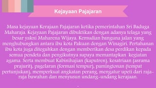 Kejayaan Pajajaran
Masa kejayaan Kerajaan Pajajaran ketika pemerintahan Sri Baduga
Maharaja. Kejayaan Pajajaran dibuktikan dengan adanya telaga yang
besar yakni Maharena Wijaya. Kemudian banguna jalan yang
menghubungkan antara ibu kota Pakuan dengan Winagiri. Pertahanan
ibu kota juga diteguhkan dengan memberikan desa perdikan kepada
semua pendeta dan pengikutnya supaya memantapkan kegiatan
agama. Serta membuat Kabinihajian (kaputren), kesatriaan (asrama
prajurit), pagelaran (formasi tempur), pamingtonan (tempat
pertunjukan), memperkuat angkatan perang, mengatur upeti dari raja-
raja bawahan dan menyusun undang-undang kerajaan.
.
 