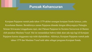 Puncak Kehancuran
Kerajaan Pajajaran runtuh pada tahun 1579 akibat serangan kerajaan Sunda lainnya, yaitu
Kesultanan Banten. Berakhirnya zaman Pajajaran ditandai dengan diboyongnya Palangka
Sriman Sriwacana (singgahsana raja), dari Pakuan Pajajaran ke Keraton Surosowan di Banten
oleh pasukan Maulana Yusuf. Hal ini menandakan bahwa tidak akan ada raja lagi di Kerajaan
Pajajaran karena singgasana raja telah dipindahkan. Akhirnya, Kerajaan Pajajaran runtuh pada
tahun 1579 dan Maulana Yusuf naik tahta sebagai penguasa Kerajaan Sunda.
 