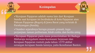 Kesimpulan
Kerajaan Pajajaran adalah nama lain dari Kerajaan
Sunda saat kerajaan ini beribukota di kota Pajajaran atau
Pakuan Pajajaran (Bogor) di Jawa Barat yang terletak di
Parahyangan (Sunda).
Sumber sejarahnya berupa prasati-prasati, tugu
perjanjian, taman perburuan, kitab cerita, dan berita asing.
Kerajaan Pajajaran pada masa pemerintahan Sri Baduga
Maharaja mengalami masa keemasan/ kejayaan dan
Kerajaan Pajajaran runtuh pada tahun 1579 akibat
serangan kerajaan Sunda lainnya, yaitu Kesultanan Banten.
 