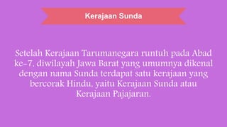 Kerajaan Sunda
Setelah Kerajaan Tarumanegara runtuh pada Abad
ke-7, diwilayah Jawa Barat yang umumnya dikenal
dengan nama Sunda terdapat satu kerajaan yang
bercorak Hindu, yaitu Kerajaan Sunda atau
Kerajaan Pajajaran.
 
