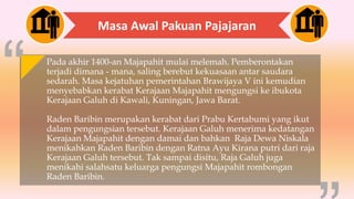 Masa Awal Pakuan Pajajaran
Pada akhir 1400-an Majapahit mulai melemah. Pemberontakan
terjadi dimana - mana, saling berebut kekuasaan antar saudara
sedarah. Masa kejatuhan pemerintahan Brawijaya V ini kemudian
menyebabkan kerabat Kerajaan Majapahit mengungsi ke ibukota
Kerajaan Galuh di Kawali, Kuningan, Jawa Barat.
Raden Baribin merupakan kerabat dari Prabu Kertabumi yang ikut
dalam pengungsian tersebut. Kerajaan Galuh menerima kedatangan
Kerajaan Majapahit dengan damai dan bahkan Raja Dewa Niskala
menikahkan Raden Baribin dengan Ratna Ayu Kirana putri dari raja
Kerajaan Galuh tersebut. Tak sampai disitu, Raja Galuh juga
menikahi salahsatu keluarga pengungsi Majapahit rombongan
Raden Baribin.
 