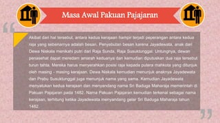 Masa Awal Pakuan Pajajaran
Akibat dari hal tersebut, antara kedua kerajaan hampir terjadi peperangan antara kedua
raja yang sebenarnya adalah besan. Penyebutan besan karena Jayadewata, anak dari
Dewa Niskala menikahi putri dari Raja Sunda, Raja Susuktunggal. Untungnya, dewan
penasehat dapat meredam amarah keduanya dan kemudian diputuskan dua raja tersebut
turun tahta. Mereka harus menyerahkan posisi raja kepada putera mahkota yang ditunjuk
oleh masing - masing kerajaan. Dewa Niskala kemudian menunjuk anaknya Jayadewata
dan Prabu Susuktunggal juga menunjuk nama yang sama. Kemudian Jayadewata
menyatukan kedua kerajaan dan menyandang nama Sri Baduga Maharaja memerintah di
Pakuan Pajajaran pada 1482. Nama Pakuan Pajajaran kemudian terkenal sebagai nama
kerajaan, terhitung ketika Jayadewata menyandang gelar Sri Baduga Maharaja tahun
1482.
 