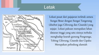 Letak
Lokasi pusat dari pajajaran terletak antara
Sungai Besar dengan Sungai Tangerang
(disebut juga Ciliwung dan Cisande) yang
sejajar. Lokasi pakuan merupakan lahan
dataran tinggi yang satu sisinya terbuka
menghadap kearah gunung Pangranga,
Tebing Ciliwung, Cisande dan Cipaku
Merupakan pelindung alamiah
 