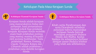 Kehidupan Pada Masa Kerajaan Sunda
Kerajaan Sunda adalah kerajaan
yang masyarakatnya hidup dari
pertanian, hasil pertaniannya
menjadi pokok bagi pendapat
kerajaan. Kerajaan Sunda memiliki
enam buah pelabuhan penting
yang masing-masing di kepalai
oleh seorang Syahbandar. Yaitu
pelabuhan, Banten, Pontang,
Cigede, Tomgara, Kalapa dan
Cimanuk adalah pelabuhan-
pelabuhan yang dimiliki kerajaan
Sunda.
Kitab carita Parahyangan dan
serta Dewabuda memberi
petunjuk bahwa masyarakat
kerajaan Sunda banyak
mendapat pengaruh budaya
Hindu dan Budha. Kedua
budaya itu selanjutnya berbaur
dengan unsur budaya leluhur
yang telah ada sebelumnya.
Kehidupan Ekonomi Kerajaan Sunda Kehidupan Budaya Kerajaan Sunda
 
