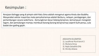 Kesimpulan :
Kerajaan Kalingga yang di pimpin oleh Ratu Sima adalah menganut agama Hindu dan Buddha.
Masyarakat sekitar mayoritas mata pencahariannya adalah Berburu, nelayan, perdagangan, dan
pertambangan secara sederhana . Kemungkinan besar bidang kerajinan, kemampuan mengolah
logam, dan pertukangan mampu membuat barang barang kerajinannya seperti kulit penyu, cula
badak dan gading gajah.
ANGGOTA KELOMPOK :
1). Laudhinar Nurtriara K.S
2). Mutiara Anisa
3). Najla Salsabilla Difa
4). Shindy oktavia
 