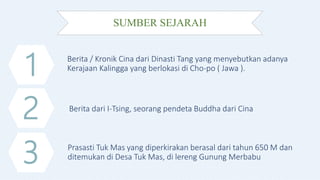 SUMBER SEJARAH
1
2
3
Berita / Kronik Cina dari Dinasti Tang yang menyebutkan adanya
Kerajaan Kalingga yang berlokasi di Cho-po ( Jawa ).
Berita dari I-Tsing, seorang pendeta Buddha dari Cina
Prasasti Tuk Mas yang diperkirakan berasal dari tahun 650 M dan
ditemukan di Desa Tuk Mas, di lereng Gunung Merbabu
 