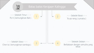 Batas batas Kerajaan Kalingga
1 2
3 4
- - - Sebelah Barat - - -
To-po-teng ( sumatra )
- - - Sebelah Selatan - - -
Berbatasan dengan samudra yang
besar.
- - - Sebelah Timur - - -
Po-li ( kemungkinan Bali )
- - - Sebelah Utara - - -
Chen-la ( kemungkinan kamboja )
 