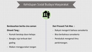 Kehidupan Sosial Budaya Masyarakat
Berdasarkan berita cina zaman
Dinasti Tang :
- Rumah beratap daun kelapa
- Bangku raja terbuat dari
gading
- Makan menggunakan tangan
Dari Prasasti Tuk Mas :
- Rakyat mengerti bahasa sansekerta
- Bisa berbahasa sansekerta
- Penduduk mengenal ilmu
perbintangan.
 