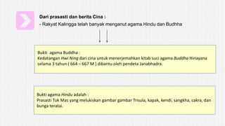 Dari prasasti dan berita Cina :
- Rakyat Kalingga telah banyak menganut agama Hindu dan Budhha
Bukti agama Buddha :
Kedatangan Hwi Ning dari cina untuk menerjemahkan kitab suci agama Buddha Hinayana
selama 3 tahun ( 664 – 667 M ) dibantu oleh pendeta Janabhadra.
Bukti agama Hindu adalah :
Prasasti Tuk Mas yang melukiskan gambar gambar Trisula, kapak, kendi, sangkha, cakra, dan
bunga teratai.
 