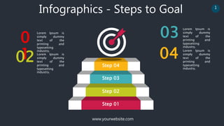 www.yourwebsite.com
1
Infographics - Steps to Goal
0
1
02
Lorem Ipsum is
simply dummy
text of the
printing and
typesetting
industry.
Lorem Ipsum is
simply dummy
text of the
printing and
typesetting
industry.
04 Lorem Ipsum is
simply dummy
text of the
printing and
typesetting
industry.
Lorem Ipsum is
simply dummy
text of the
printing and
typesetting
industry.
03
Step 01
Step 02
Step 03
Step 04
 