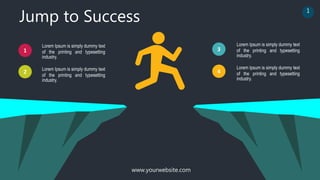 Jump to Success
www.yourwebsite.com
Lorem Ipsum is simply dummy text
of the printing and typesetting
industry.
Lorem Ipsum is simply dummy text
of the printing and typesetting
industry.
1
2
3
4
Lorem Ipsum is simply dummy text
of the printing and typesetting
industry.
Lorem Ipsum is simply dummy text
of the printing and typesetting
industry.
1
 