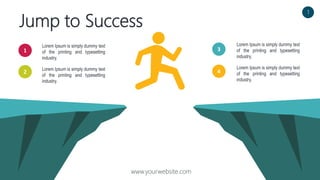 Jump to Success
www.yourwebsite.com
Lorem Ipsum is simply dummy text
of the printing and typesetting
industry.
Lorem Ipsum is simply dummy text
of the printing and typesetting
industry.
1
2
3
4
Lorem Ipsum is simply dummy text
of the printing and typesetting
industry.
Lorem Ipsum is simply dummy text
of the printing and typesetting
industry.
1
 