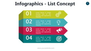 www.yourwebsite.com
2
Infographics - List Concept
01
02
03
04
Lorem Ipsum is simply
dummy text of the
printing and typesetting
industry.
Lorem Ipsum is simply
dummy text of the
printing and typesetting
industry.
Lorem Ipsum is simply
dummy text of the
printing and typesetting
industry.
Lorem Ipsum is simply
dummy text of the
printing and typesetting
industry.
 