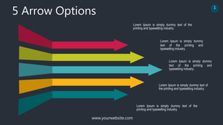 www.yourwebsite.com
5 Arrow Options 1
Lorem Ipsum is simply dummy text of the
printing and typesetting industry.
Lorem Ipsum is simply dummy
text of the printing and
typesetting industry.
Lorem Ipsum is simply dummy
text of the printing and
typesetting industry.
Lorem Ipsum is simply dummy text of
the printing and typesetting industry.
Lorem Ipsum is simply dummy text of the
printing and typesetting industry.
 