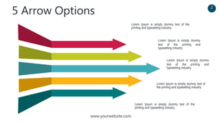 www.yourwebsite.com
5 Arrow Options 2
Lorem Ipsum is simply dummy text of the
printing and typesetting industry.
Lorem Ipsum is simply dummy
text of the printing and
typesetting industry.
Lorem Ipsum is simply dummy
text of the printing and
typesetting industry.
Lorem Ipsum is simply dummy text of
the printing and typesetting industry.
Lorem Ipsum is simply dummy text of the
printing and typesetting industry.
 