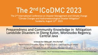 The 2nd ICoDMC 2023
The 2nd International Conference on Disaster Management and Climate Change
“Climate Changes and Hydrometeorological Disaster Mitigation”
Surakarta, August 12th 2023
Preparedness and Community Knowledge in Mitigation
Landslide Disasters in Dieng Kulon, Wonosobo Regency,
Central Java
The 2nd ICoDMC – The 2nd International Conference on Disaster Management and Climate Change 2023
Achmad Nur Hidayaht1, Dwi Partini5
1Social Science Education, Faculty of Social Science, Universitas Negeri Jakarta
2Geography Education, Faculty of Education, Patimura University.
 