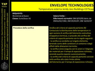 UniversitàdegliStudidiFirenze–DipartimentodiArchitettura(DIDA)
LaboratoriodiProgettazionedeiSistemiCostruttivi–AA2012/2013
TxPResearchUniFi–www.txpresearch.wordpress.com
ENVELOPE TECHNOLOGIES
Tamponatura esterna Jendy Joss Buildings CE75cap
Procedura della verifica Veriﬁca del criterio di capacità portante (R)
Conosciuta la distribuzione delle temperature in
ogni sezione di veriﬁca dell'elemento costruttivo
(mappatura termica), si procede alla veriﬁca del
criterio di capacità portante con le regole seguenti:
- la veriﬁca va condotta sul singolo elemento,
tenendo conto delle condizioni al contorno e degli
effetti delle dilatazioni termiche;
- la veriﬁca viene eseguita con le azioni e il degrado
dei materiali per il tempo di esposizione richiesto,
secondo quanto esposto successivamente;
- la veriﬁca del criterio di capacità portante consiste
nella veriﬁca allo stato limite ultimo
dell'elemento per il tempo di esposizione richiesto.
 