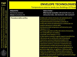UniversitàdegliStudidiFirenze–DipartimentodiArchitettura(DIDA)
LaboratoriodiProgettazionedeiSistemiCostruttivi–AA2012/2013
TxPResearchUniFi–www.txpresearch.wordpress.com
ENVELOPE TECHNOLOGIES
Tamponatura esterna Jendy Joss Buildings CE75cap
Procedura della verifica Veriﬁca del criterio di tenuta e di isolamento (E I)
Per gli elementi costruttivi con funzioni di
compartimentazione orizzontale o verticale, la
veriﬁca del criterio di isolamento (I) si conduce per via
analitica attraverso il calcolo della
distribuzione delle temperature nell’elemento come
indicato in 7.2.1.
Per quanto riguarda la veriﬁca del criterio di tenuta (E),
non conducibile per via analitica,
si procede come indicato in 7.2.2.
In alternativa ai metodi di seguito esposti è possibile fare
riferimento, per la veriﬁca dei criteri di tenuta ed
isolamento, a prove di laboratorio (vedere 6.2).
Nel caso di unione di più elementi che formano una
separazione continua, la tenuta e l’isolamento sono
particolarmente sensibili alla presenza del giunto; la
progettazione dei giunti dovrà curare attentamente la
geometria degli stessi, la sigillatura, l’efﬁcienza delle
unioni tra i componenti, l'efﬁcienza delle armature di
collegamento ﬁno al tempo di esposizione richiesto ed
evitare che gli spostamenti relativi tra gli elementi contigui
ne compromettano l'integrità.
 