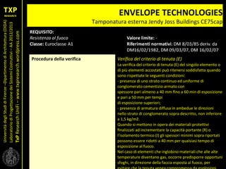 UniversitàdegliStudidiFirenze–DipartimentodiArchitettura(DIDA)
LaboratoriodiProgettazionedeiSistemiCostruttivi–AA2012/2013
TxPResearchUniFi–www.txpresearch.wordpress.com
ENVELOPE TECHNOLOGIES
Tamponatura esterna Jendy Joss Buildings CE75cap
Procedura della verifica Veriﬁca del criterio di tenuta (E)
La veriﬁca del criterio di tenuta (E) del singolo elemento o
di più elementi accostati può ritenersi soddisfatta quando
sono rispettate le seguenti condizioni:
- presenza di uno strato continuo ed uniforme di
conglomerato cementizio armato con
spessore pari almeno a 40 mm ﬁno a 60 min di esposizione
e pari a 50 mm per tempi
di esposizione superiori;
- presenza di armatura diffusa in ambedue le direzioni
nello strato di conglomerato sopra descritto, non inferiore
a 1,5 kg/m2.
Quando si mettono in opera dei materiali protettivi
ﬁnalizzati ad incrementare la capacità portante (R) o
l’isolamento termico (I) gli spessori minimi sopra riportati
possono essere ridotti a 40 mm per qualsiasi tempo di
esposizione al fuoco.
Nel caso di elementi che inglobino materiali che alle alte
temperature diventano gas, occorre predisporre opportuni
sfoghi, in direzione della faccia esposta al fuoco, per
 