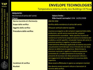 UniversitàdegliStudidiFirenze–DipartimentodiArchitettura(DIDA)
LaboratoriodiProgettazionedeiSistemiCostruttivi–AA2012/2013
TxPResearchUniFi–www.txpresearch.wordpress.com
ENVELOPE TECHNOLOGIES
Tamponatura esterna Jendy Joss Buildings CE75cap
Norme tecniche di riferimento UNI EN 1932
Scopo della verifica Verifica della resistenza al carico del vento
Oggetto della verifica Chiusure verticali esterne opache
Procedura della verifica La prova va eseguita su dei campioni rappresentativi della
produzione, quindi vanno esaminati dei campioni
completamente assemblati. Nello specifico la prova di
resistenza al vento ha lo scopo di valutare la resistenza del
prodotto a carichi specifici, simulando l’azione del vento in
pressione positiva o negativa. La prova viene
materialmente effettuata applicando al sistema oscurante
una pressione nominale (per circa 2 minuti) che non deve
alterare ne deformare la copertura. Determinata la
pressione nominale si applica la medesima pressione
aumentata di 1.5 volte (pressione di sicurezza). La
pressione di sicurezza non deve provocare rotture o
danneggiamenti tali da pregiudicare la sicurezza della
copertura.
Condizioni di verifica Deve essere effettuata in opera su campioni montati
Risultati Non devono essere presenti rotture o lacerazioni al
termine della verifica.
 