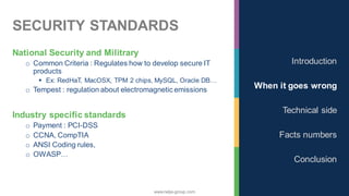 www.nalys-group.com
SECURITY STANDARDS
National Security and Militrary
o Common Criteria : Regulates how to develop secure IT
products
▪ Ex: RedHaT, MacOSX, TPM 2 chips, MySQL, Oracle DB…
o Tempest : regulation about electromagnetic emissions
Industry specific standards
o Payment : PCI-DSS
o CCNA, CompTIA
o ANSI Coding rules,
o OWASP…
Introduction
When it goes wrong
Technical side
Facts numbers
Conclusion
 