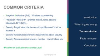 www.nalys-group.com
COMMON CRITERIA
• Target of Evaluation (ToE) : What are ou protecting
• Protection Profile (PP) : Defines threats, roles, security
objectives, SFR,SAR…
• Security Target : describe the security problem and “how” to
address it.
• Security functional requirement : requirements about security
• Security Assurance requirements : number : how strict are you
➔ Define an Evaluation Assurance Level
Introduction
When it goes wrong
Technical side
Facts numbers
Conclusion
 