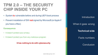 www.nalys-group.com
TPM 2.0 – THE SECURITY
CHIP INSIDE YOUR PC
• System is vulnerable before and during UEFI boot process
• Prevent installation of SW not signed by Microsoft (or Apple if
you have a Mac)
Consequence
• It doesn’t protect your privacy
• It doesn’t protect you from any malicious program
It has nothing to do with cybersecurity
Introduction
When it goes wrong
Technical side
Facts numbers
Conclusion
 