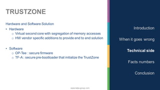 www.nalys-group.com
TRUSTZONE
Hardware and Software Solution
• Hardware
o Virtual second core with segregation of memory accesses
o HW vendor specific additions to provide end to end solution
• Software
o OP-Tee : secure firmware
o TF-A : secure pre-bootloader that initialize the TrustZone
Introduction
When it goes wrong
Technical side
Facts numbers
Conclusion
 