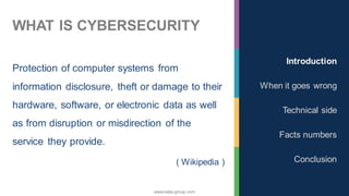 www.nalys-group.com
WHAT IS CYBERSECURITY
Protection of computer systems from
information disclosure, theft or damage to their
hardware, software, or electronic data as well
as from disruption or misdirection of the
service they provide.
( Wikipedia )
Introduction
When it goes wrong
Technical side
Facts numbers
Conclusion
 