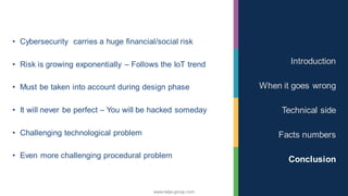 www.nalys-group.com
• Cybersecurity carries a huge financial/social risk
• Risk is growing exponentially – Follows the IoT trend
• Must be taken into account during design phase
• It will never be perfect – You will be hacked someday
• Challenging technological problem
• Even more challenging procedural problem
Introduction
When it goes wrong
Technical side
Facts numbers
Conclusion
 