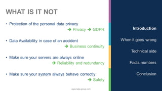 www.nalys-group.com
WHAT IS IT NOT
• Protection of the personal data privacy
➔ Privacy ➔ GDPR
• Data Availability in case of an accident
➔ Business continuity
• Make sure your servers are always online
➔ Reliability and redundancy
• Make sure your system always behave correctly
➔ Safety
Introduction
When it goes wrong
Technical side
Facts numbers
Conclusion
 
