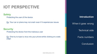 www.nalys-group.com
IOT PERSPECTIVE
Safety
Protecting the user of the device.
Ex: Your car or plane may not crash even if it experiences issues
Security
Protecting the device from the malicious user
Ex: One try to inject a virus into your phone while clicking on a web
page.
Introduction
When it goes wrong
Technical side
Facts numbers
Conclusion
 