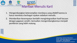 Manfaat Menulis Karil
1. Mengembangkan keterampilan membaca yang efektif karena ia
harus membaca berbagai rujukan sebelum menulis.
2. Memberikan kesempatan berlatih mengintegrasikan hasil bacaan
dengan gagasan sendiri, kemudian mengembangkannya menjadi
pemikiran yang lebih matang.
 