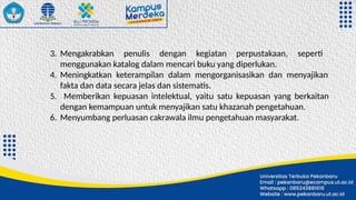 3. Mengakrabkan penulis dengan kegiatan perpustakaan, seperti
menggunakan katalog dalam mencari buku yang diperlukan.
4. Meningkatkan keterampilan dalam mengorganisasikan dan menyajikan
fakta dan data secara jelas dan sistematis.
5. Memberikan kepuasan intelektual, yaitu satu kepuasan yang berkaitan
dengan kemampuan untuk menyajikan satu khazanah pengetahuan.
6. Menyumbang perluasan cakrawala ilmu pengetahuan masyarakat.
 