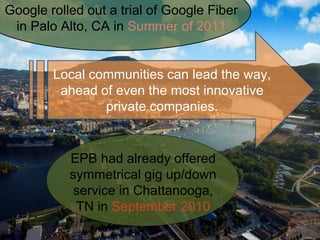 Google rolled out a trial of Google Fiber
in Palo Alto, CA in Summer of 2011
EPB had already offered
symmetrical gig up/down
service in Chattanooga,
TN in September 2010
Local communities can lead the way,
ahead of even the most innovative
private companies.
 