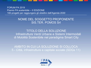 FORUM PA 2019
Premio PA sostenibile – II EDIZIONE
100 progetti per raggiungere gli obiettivi dell’Agenda 2030
TITOLO DELLA SOLUZIONE
Infrastrutture Verdi Urbane e Sistemi Intermodali
di Mobilità Sostenibile nel paradigma Smart City
NOME DEL SOGGETTO PROPONENTE
SIS.TER. POMOS Srl
AMBITO IN CUI LA SOLUZIONE SI COLLOCA
5 - Città, infrastrutture e capitale sociale (SDGs 11)
 