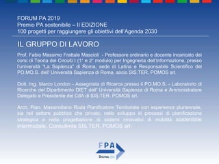 FORUM PA 2019
Premio PA sostenibile – II EDIZIONE
100 progetti per raggiungere gli obiettivi dell’Agenda 2030
IL GRUPPO DI LAVORO
Prof. Fabio Massimo Frattale Mascioli - Professore ordinario e docente incaricato dei
corsi di Teoria dei Circuiti I (1° e 2° modulo) per Ingegneria dell’Informazione, presso
l’università “La Sapienza” di Roma, sede di Latina e Responsabile Scientifico del
PO.MO.S. dell' Università Sapienza di Roma, socio SIS.TER. POMOS srl.
Dott. Ing. Marco London - Assegnista di Ricerca presso il PO.MO.S. - Laboratorio di
Ricerche del Dipartimento DIET dell' Università Sapienza di Roma e Amministratore
Delegato e Presidente del CdA di SIS.TER. POMOS srl.
Arch. Pian. Massimiliano Roda Pianificatore Territoriale con esperienza pluriennale,
sia nel settore pubblico che privato, nello sviluppo di processi di pianificazione
strategica e nella progettazione di sistemi innovativi di mobilità sostenibile
intermodale, Consulente SIS.TER. POMOS srl;
 