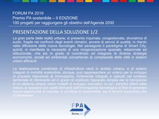 FORUM PA 2019
Premio PA sostenibile – II EDIZIONE
100 progetti per raggiungere gli obiettivi dell’Agenda 2030
PRESENTAZIONE DELLA SOLUZIONE 1/2
La gran parte delle realtà urbane, si presenta inquinata, congestionata, divoratrice di
suolo, fragile nei confronti degli eventi climatici, povera di servizi di qualità, in ritardo
nella diffusione delle nuove tecnologie. Nel perseguire il paradigma di Smart City,
quindi, si manifesta la necessità di una riorganizzazione spaziale, relazionale ed
istituzionale, che sia in grado di coordinare ed integrare le diverse strategie
economiche, sociali ed ambientali convertendo la complessità delle città in sistemi
urbani efficienti.
La realizzazione combinata di infrastrutture verdi in ambito urbano, e di sistemi
integrati di mobilità sostenibile, dunque, può rappresentare un volano per lo sviluppo
di processi trasversali di innovazione, fortemente integrati e radicati nel contesto
territoriale di riferimento ed in grado di costituire l'apparato dorsale per la transizione
di un sistema urbano verso modelli di sviluppo innovativi, in cui i benefici offerti dalla
natura, si sposano con quelli derivanti dall'innovazione tecnologica al fine di generare
nuove opportunità di crescita, in un'ottica di sostenibilità, sia in termini economici che
di benessere.
 
