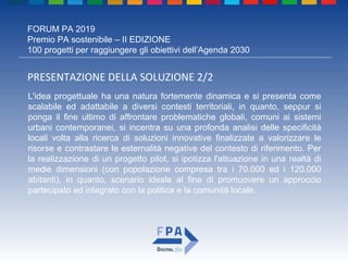 FORUM PA 2019
Premio PA sostenibile – II EDIZIONE
100 progetti per raggiungere gli obiettivi dell’Agenda 2030
PRESENTAZIONE DELLA SOLUZIONE 2/2
L'idea progettuale ha una natura fortemente dinamica e si presenta come
scalabile ed adattabile a diversi contesti territoriali, in quanto, seppur si
ponga il fine ultimo di affrontare problematiche globali, comuni ai sistemi
urbani contemporanei, si incentra su una profonda analisi delle specificità
locali volta alla ricerca di soluzioni innovative finalizzate a valorizzare le
risorse e contrastare le esternalità negative del contesto di riferimento. Per
la realizzazione di un progetto pilot, si ipotizza l'attuazione in una realtà di
medie dimensioni (con popolazione compresa tra i 70.000 ed i 120.000
abitanti), in quanto, scenario ideale al fine di promuovere un approccio
partecipato ed integrato con la politica e la comunità locale.
 