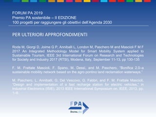 FORUM PA 2019
Premio PA sostenibile – II EDIZIONE
100 progetti per raggiungere gli obiettivi dell’Agenda 2030
PER ULTERIORI APPROFONDIMENTI
Roda M, Giorgi D, Joime G P, Anniballi L, London M, Paschero M and Mascioli F M F
2017 An Integrated Methodology Model for Smart Mobility System applied to
Sustainable Tourism, IEEE 3rd International Forum on Research and Technologies
for Society and Industry 2017 (RTSI), Modena, Italy, September 11-13, pp 130-135
F. M. Frattale Mascioli, F. Spano, M. Dessì, and M. Paschero, “Bonifica 2.0–a
sustainable mobility network based on the agro pontino land reclamation waterways.”
M. Paschero, L. Anniballi, G. Del Vescovo, G. Fabbri, and F. M. Frattale Mascioli,
“Design and implementation of a fast recharge station for electric vehicles,” in
Industrial Electronics (ISIE), 2013 IEEE International Symposium on. IEEE, 2013, pp.
1–6.
 