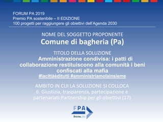 FORUM PA 2019
Premio PA sostenibile – II EDIZIONE
100 progetti per raggiungere gli obiettivi dell’Agenda 2030
TITOLO DELLA SOLUZIONE
Amministrazione condivisa: i patti di
collaborazione restituiscono alla comunità i beni
confiscati alla mafia
#lacittàèditutti #amministriamolainsieme
NOME DEL SOGGETTO PROPONENTE
Comune di bagheria (Pa)
AMBITO IN CUI LA SOLUZIONE SI COLLOCA
6. Giustizia, trasparenza, partecipazione e
partenariati:Partnership per gli obiettivi (17)
 