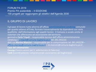 FORUM PA 2019
Premio PA sostenibile – II EDIZIONE
100 progetti per raggiungere gli obiettivi dell’Agenda 2030
IL GRUPPO DI LAVORO
Il gruppo di lavoro ruota attorno all’ufficio amministrazione condivisa comunale
per quanto attiene all’Ente, formato trasversalmente da dipendenti con varie
qualifiche: dall’informazione agli aspetti tecnici, il Comune si avvale anche di
volontari che afferiscono ad associazione del territorio.
geometra Carlo Tripoli – responsabile tecnico dell’ufficio amministrazione
condivisa – c.tripoli@comune.bagheria.pa.it tel. 091.943233
dott.ssa Marina Mancini – responsabile per la comunicazione tel. 091.943228 –
ufficio.stampa@comune.bagheria.pa.it – m.mancini@comune.bagheria.pa.it
Casa del volontariato
Cesvop (Centro servizi per il volontariato di Palermo)
Casb (Coordinamento comprensoriale associazioni del bagherese)
 