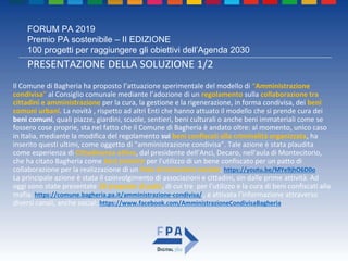 FORUM PA 2019
Premio PA sostenibile – II EDIZIONE
100 progetti per raggiungere gli obiettivi dell’Agenda 2030
PRESENTAZIONE DELLA SOLUZIONE 1/2
Il Comune di Bagheria ha proposto l’attuazione sperimentale del modello di “Amministrazione
condivisa” al Consiglio comunale mediante l’adozione di un regolamento sulla collaborazione tra
cittadini e amministrazione per la cura, la gestione e la rigenerazione, in forma condivisa, dei beni
comuni urbani. La novità , rispetto ad altri Enti che hanno attuato il modello che si prende cura dei
beni comuni, quali piazze, giardini, scuole, sentieri, beni culturali o anche beni immateriali come se
fossero cose proprie, sta nel fatto che il Comune di Bagheria è andato oltre: al momento, unico caso
in Italia, mediante la modifica del regolamento sui beni confiscati alla criminalità organizzata, ha
inserito questi ultimi, come oggetto di “amministrazione condivisa”. Tale azione è stata plaudita
come esperienza di Cittadinanza attiva, dal presidente dell'Anci, Decaro, nell'aula di Montecitorio,
che ha citato Bagheria come best practice per l'utilizzo di un bene confiscato per un patto di
collaborazione per la realizzazione di un Polo di inclusione sociale: https://youtu.be/MYe9jhO6D0o
La principale azione è stata il coinvolgimento di associazioni e cittadini, sin dalle prime attività. Ad
oggi sono state presentate 18 proposte di patti, di cui tre per l’utilizzo e la cura di beni confiscati alla
mafia: https://comune.bagheria.pa.it/amministrazione-condivisa/ , e attivata l’informazione attraverso
diversi canali, anche social: https://www.facebook.com/AmministrazioneCondivisaBagheria
 