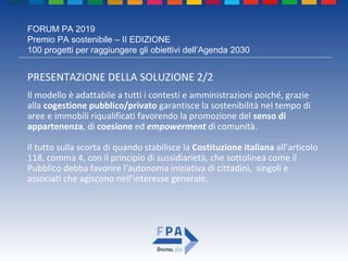 FORUM PA 2019
Premio PA sostenibile – II EDIZIONE
100 progetti per raggiungere gli obiettivi dell’Agenda 2030
PRESENTAZIONE DELLA SOLUZIONE 2/2
Il modello è adattabile a tutti i contesti e amministrazioni poiché, grazie
alla cogestione pubblico/privato garantisce la sostenibilità nel tempo di
aree e immobili riqualificati favorendo la promozione del senso di
appartenenza, di coesione ed empowerment di comunità.
Il tutto sulla scorta di quando stabilisce la Costituzione italiana all’articolo
118, comma 4, con il principio di sussidiarietà, che sottolinea come il
Pubblico debba favorire l’autonoma iniziativa di cittadini, singoli e
associati che agiscono nell’interesse generale.
 