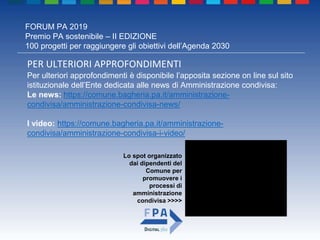 FORUM PA 2019
Premio PA sostenibile – II EDIZIONE
100 progetti per raggiungere gli obiettivi dell’Agenda 2030
PER ULTERIORI APPROFONDIMENTI
Per ulteriori approfondimenti è disponibile l’apposita sezione on line sul sito
istituzionale dell’Ente dedicata alle news di Amministrazione condivisa:
Le news: https://comune.bagheria.pa.it/amministrazione-
condivisa/amministrazione-condivisa-news/
I video: https://comune.bagheria.pa.it/amministrazione-
condivisa/amministrazione-condivisa-i-video/
Lo spot organizzato
dai dipendenti del
Comune per
promuovere i
processi di
amministrazione
condivisa >>>>
 