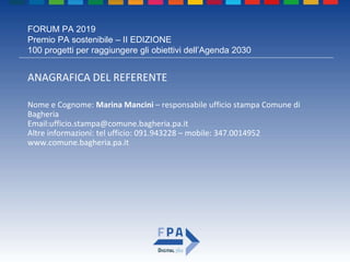 FORUM PA 2019
Premio PA sostenibile – II EDIZIONE
100 progetti per raggiungere gli obiettivi dell’Agenda 2030
ANAGRAFICA DEL REFERENTE
Nome e Cognome: Marina Mancini – responsabile ufficio stampa Comune di
Bagheria
Email:ufficio.stampa@comune.bagheria.pa.it
Altre informazioni: tel ufficio: 091.943228 – mobile: 347.0014952
www.comune.bagheria.pa.it
 