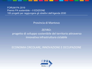 FORUM PA 2019
Premio PA sostenibile – II EDIZIONE
100 progetti per raggiungere gli obiettivi dell’Agenda 2030
ZEFIRO:
progetto di sviluppo sostenibile del territorio attraverso
innovativa infrastruttura ciclabile
Provincia di Mantova
ECONOMIA CIRCOLARE, INNOVAZIONE E OCCUPAZIONE
 