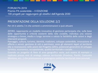 FORUM PA 2019
Premio PA sostenibile – II EDIZIONE
100 progetti per raggiungere gli obiettivi dell’Agenda 2030
PRESENTAZIONE DELLA SOLUZIONE 2/2
Per chi è adatta / in che contesti o amministrazioni si può attuare
ZEFIRO, rappresenta un modello innovativo di gestione partecipata che, sulla base
delle opportunità e criticità esistenti della rete ciclabile, individua una visione
strategica a breve, medio e lungo termine e valuta la fattibilità delle azioni e degli
interventi proposti.
Paesaggio, cultura, turismo, identità, tradizioni, sviluppo sostenibile, innovazione di
offerte e servizi, gestione di reti e patrimoni, sono gli elementi legati al territorio
che si riconoscono nelle azioni del Progetto Zefiro, potenziali generatrici di sviluppo
turistico, economico, occupazionale, qualità territoriale e sociale.
Essendo un progetto di Rete di area geografica vasta, può essere di esempio e
replicato presso enti di analoga valenza territoriale (Province, Parchi, Comunità
Montane, ecc…) che promuovono e sostengono politiche territoriali intercomunali.
 